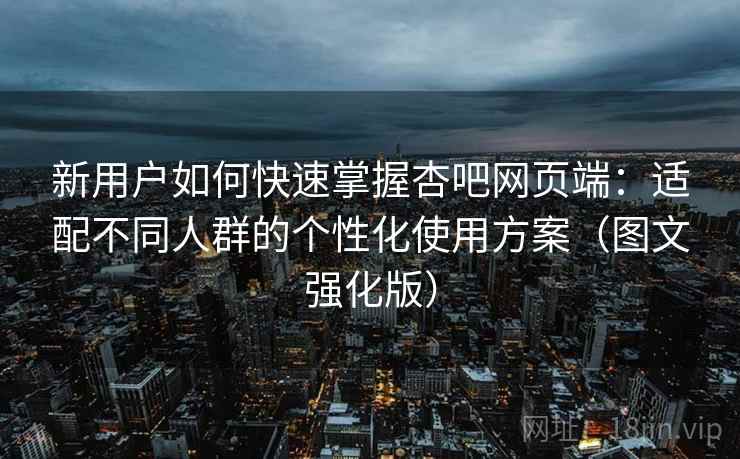 新用户如何快速掌握杏吧网页端:适配不同人群的个性化使用方案(图文强化版) 新用户如何快速掌握杏吧网页端:适配不同人群的个性化使用方案(图文强化版)