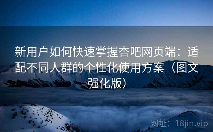 新用户如何快速掌握杏吧网页端:适配不同人群的个性化使用方案(图文强化版) 新用户如何快速掌握杏吧网页端:适配不同人群的个性化使用方案(图文强化版)