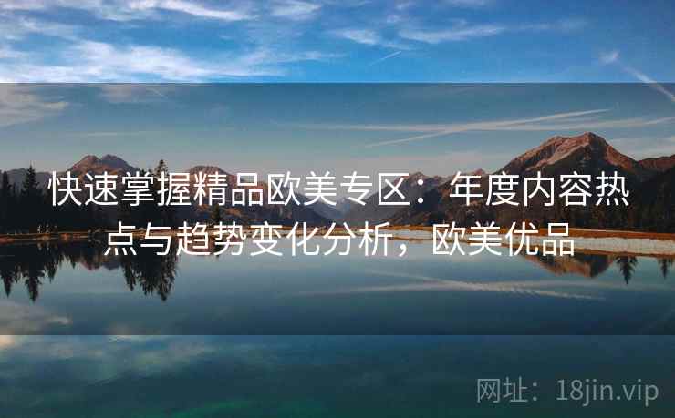 快速掌握精品欧美专区：年度内容热点与趋势变化分析，欧美优品