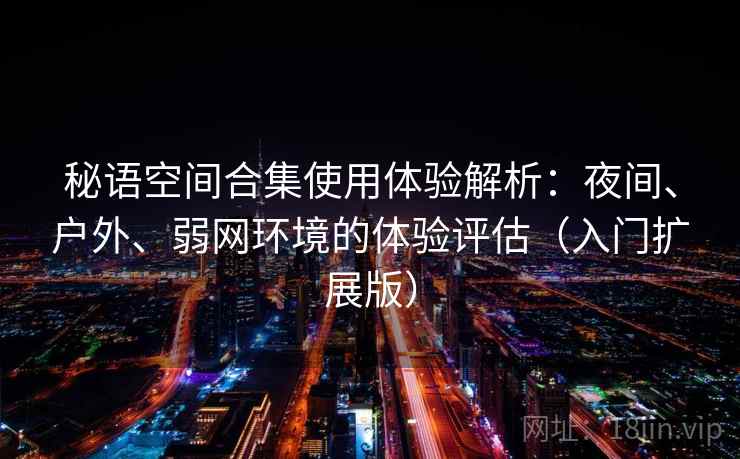 秘语空间合集使用体验解析：夜间、户外、弱网环境的体验评估（入门扩展版）