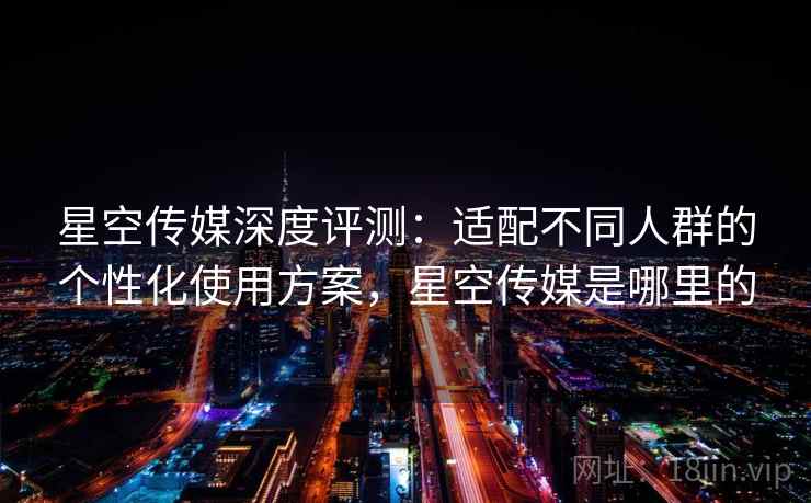 星空传媒深度评测:适配不同人群的个性化使用方案,星空传媒是哪里的 星空传媒深度评测:适配不同人群的个性化使用方案,星空传媒是哪里的