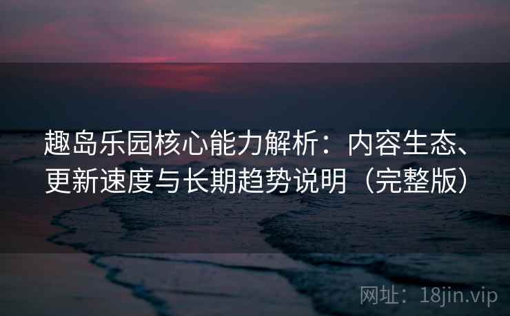 趣岛乐园核心能力解析：内容生态、更新速度与长期趋势说明（完整版）