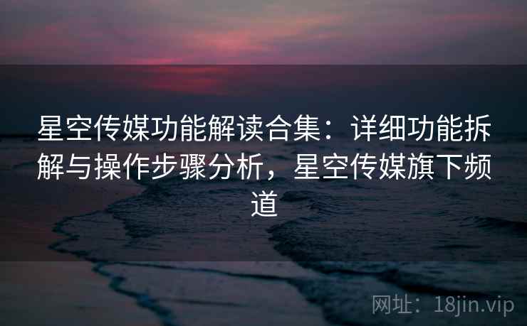 星空传媒功能解读合集：详细功能拆解与操作步骤分析，星空传媒旗下频道