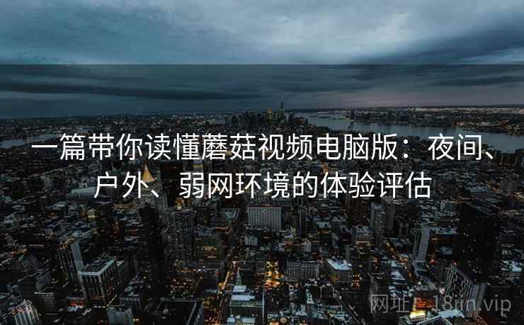 一篇带你读懂蘑菇视频电脑版：夜间、户外、弱网环境的体验评估