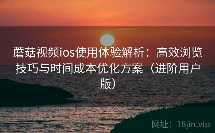 蘑菇视频ios使用体验解析:高效浏览技巧与时间成本优化方案(进阶用户版) 蘑菇视频ios使用体验解析:高效浏览技巧与时间成本优化方案(进阶用户版)