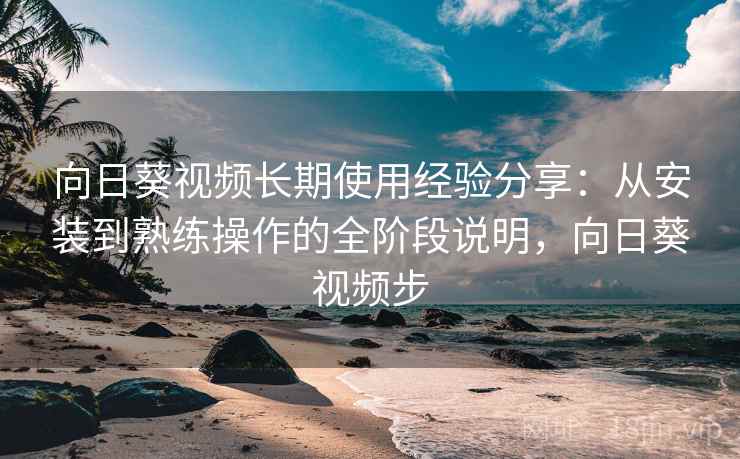 向日葵视频长期使用经验分享：从安装到熟练操作的全阶段说明，向日葵视频步