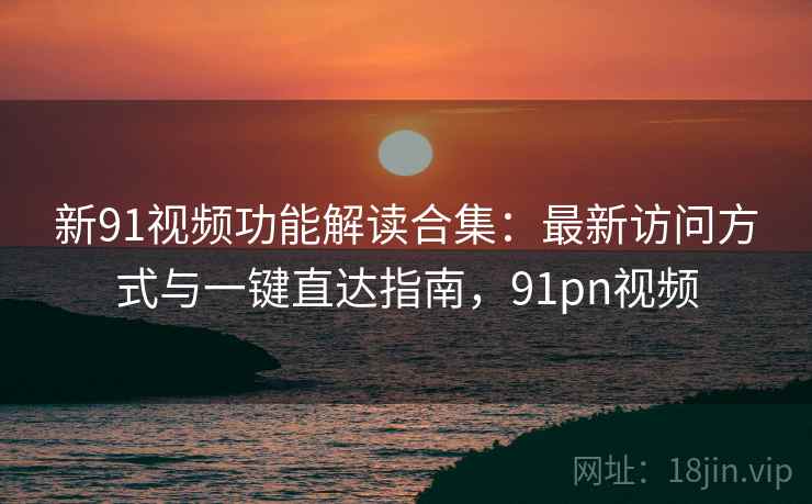 新91视频功能解读合集：最新访问方式与一键直达指南，91pn视频