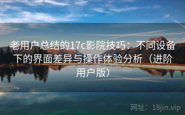 老用户总结的17c影院技巧：不同设备下的界面差异与操作体验分析（进阶用户版）