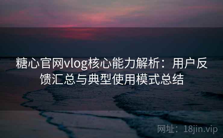 糖心官网vlog核心能力解析：用户反馈汇总与典型使用模式总结