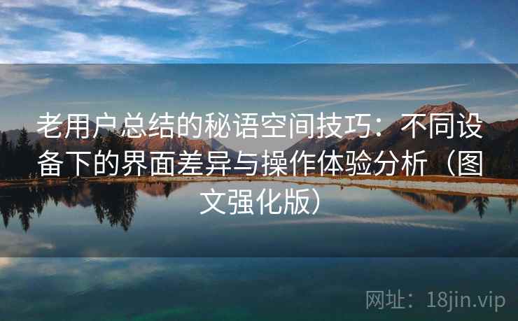 老用户总结的秘语空间技巧：不同设备下的界面差异与操作体验分析（图文强化版）
