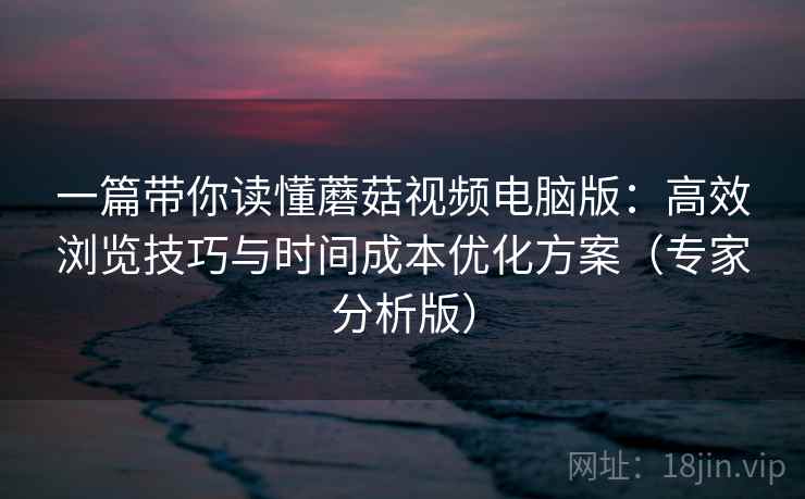 一篇带你读懂蘑菇视频电脑版：高效浏览技巧与时间成本优化方案（专家分析版）