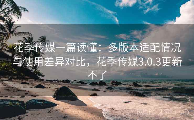 花季传媒一篇读懂:多版本适配情况与使用差异对比,花季传媒3.0.3更新不了 花季传媒一篇读懂:多版本适配情况与使用差异对比,花季传媒3.0.3更新不了