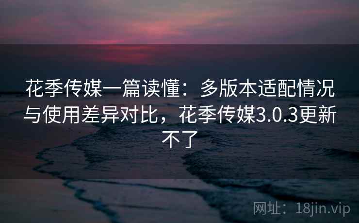 花季传媒一篇读懂：多版本适配情况与使用差异对比，花季传媒3.0.3更新不了