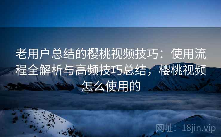老用户总结的樱桃视频技巧：使用流程全解析与高频技巧总结，樱桃视频怎么使用的