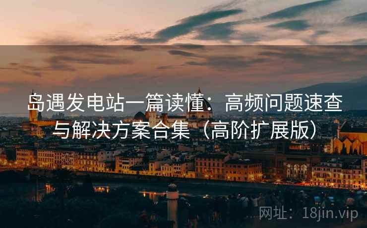 岛遇发电站一篇读懂：高频问题速查与解决方案合集（高阶扩展版）