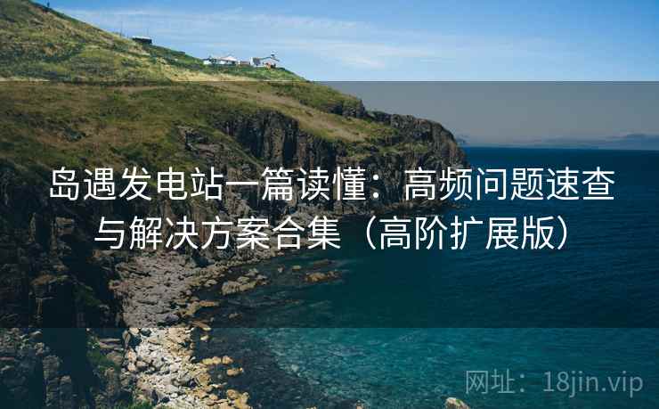 岛遇发电站一篇读懂:高频问题速查与解决方案合集(高阶扩展版) 岛遇发电站一篇读懂:高频问题速查与解决方案合集(高阶扩展版)