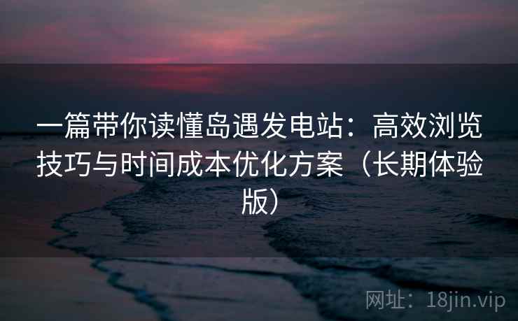 一篇带你读懂岛遇发电站：高效浏览技巧与时间成本优化方案（长期体验版）