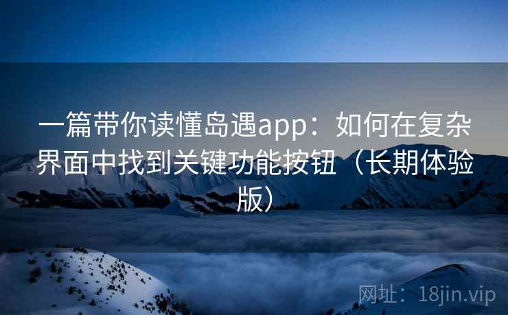 一篇带你读懂岛遇app：如何在复杂界面中找到关键功能按钮（长期体验版）