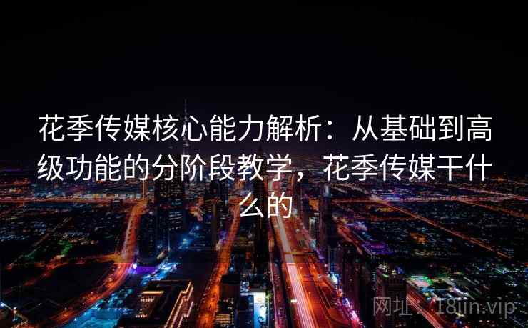 花季传媒核心能力解析：从基础到高级功能的分阶段教学，花季传媒干什么的