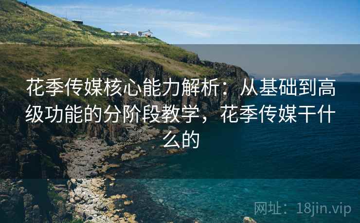 花季传媒核心能力解析：从基础到高级功能的分阶段教学，花季传媒干什么的