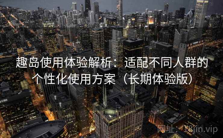 趣岛使用体验解析:适配不同人群的个性化使用方案(长期体验版) 趣岛使用体验解析:适配不同人群的个性化使用方案(长期体验版)