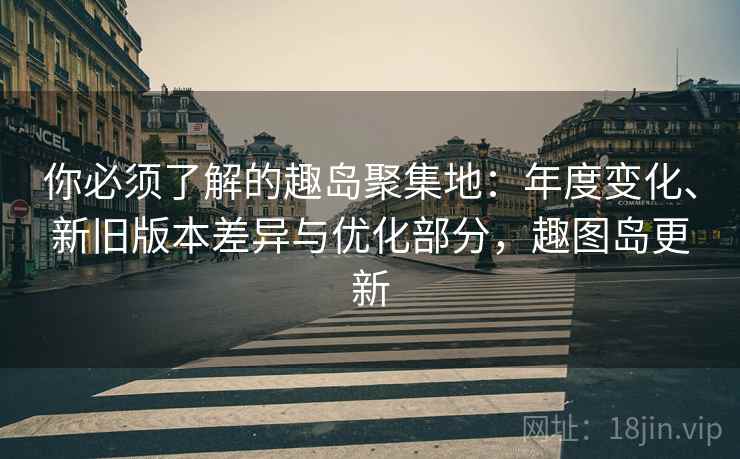 你必须了解的趣岛聚集地：年度变化、新旧版本差异与优化部分，趣图岛更新