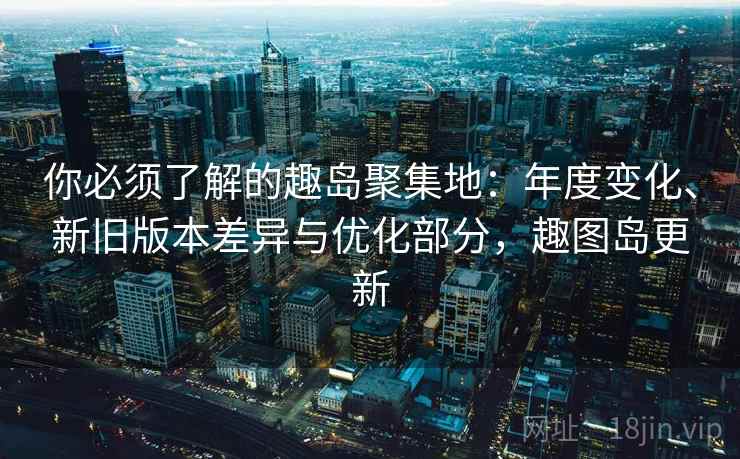 你必须了解的趣岛聚集地:年度变化、新旧版本差异与优化部分,趣图岛更新 你必须了解的趣岛聚集地:年度变化、新旧版本差异与优化部分,趣图岛更新