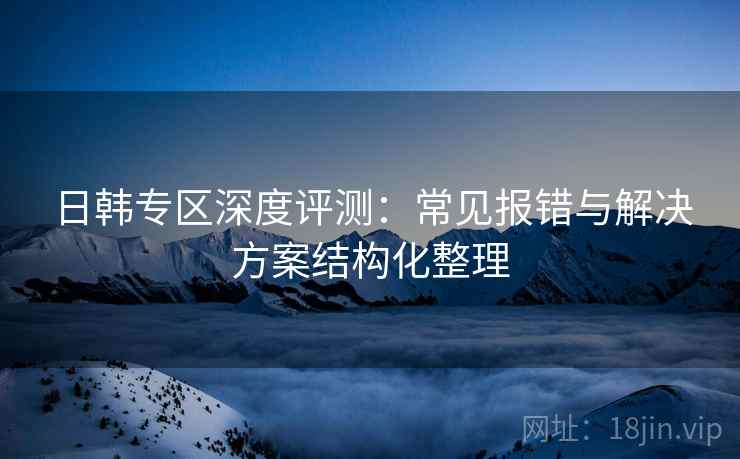 日韩专区深度评测：常见报错与解决方案结构化整理