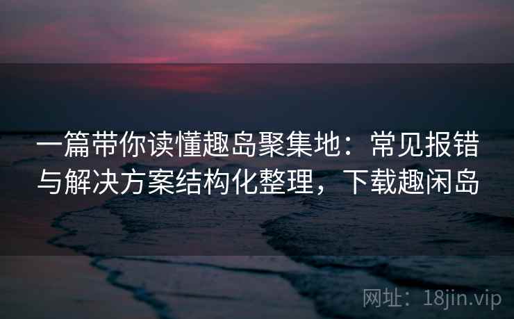 一篇带你读懂趣岛聚集地：常见报错与解决方案结构化整理，下载趣闲岛