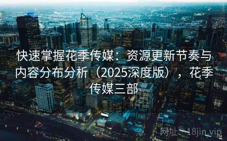 快速掌握花季传媒：资源更新节奏与内容分布分析（2025深度版），花季传媒三部