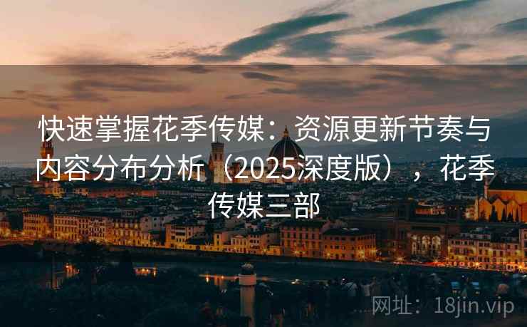 快速掌握花季传媒:资源更新节奏与内容分布分析(2025深度版),花季传媒三部 快速掌握花季传媒:资源更新节奏与内容分布分析(2025深度版),花季传媒三部