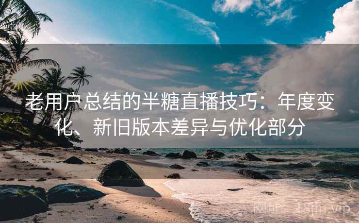 老用户总结的半糖直播技巧:年度变化、新旧版本差异与优化部分 老用户总结的半糖直播技巧:年度变化、新旧版本差异与优化部分