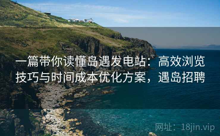一篇带你读懂岛遇发电站：高效浏览技巧与时间成本优化方案，遇岛招聘