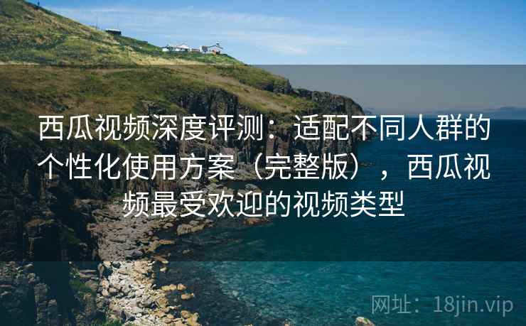 西瓜视频深度评测：适配不同人群的个性化使用方案（完整版），西瓜视频最受欢迎的视频类型