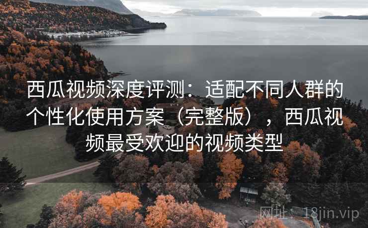 西瓜视频深度评测:适配不同人群的个性化使用方案(完整版),西瓜视频最受欢迎的视频类型 西瓜视频深度评测:适配不同人群的个性化使用方案(完整版),西瓜视频最受欢迎的视频类型